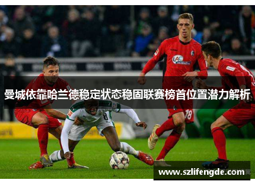 曼城依靠哈兰德稳定状态稳固联赛榜首位置潜力解析